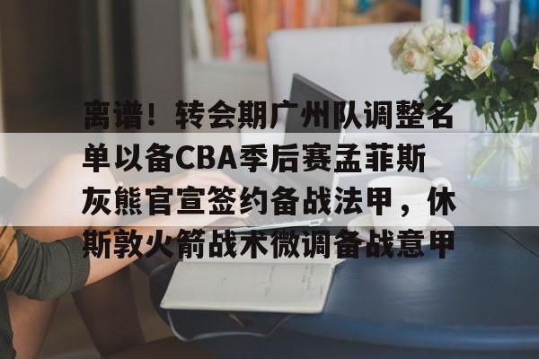关于离谱！转会期广州队调整名单以备CBA季后赛孟菲斯灰熊官宣签约备战法甲，休斯敦火箭战术微调备战意甲的信息